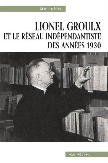 Lionel Groulx et le réseau indépendantiste des années 1930, de Mathieu Noël (paru chez VLB)